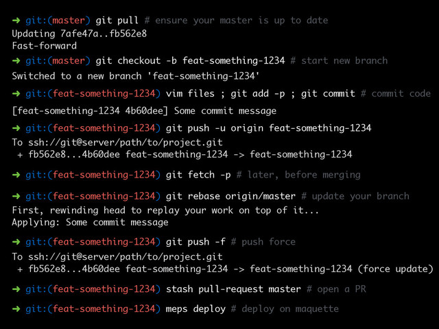 ➜ git:(master) git pull # ensure your master is up to date
Updating 7afe47a..fb562e8
Fast-forward
➜ git:(master) git checkout -b feat-something-1234 # start new branch
➜ git:(feat-something-1234) vim files ; git add -p ; git commit # commit code
Switched to a new branch 'feat-something-1234'
➜ git:(feat-something-1234) git push -u origin feat-something-1234
To ssh://git@server/path/to/project.git
+ fb562e8...4b60dee feat-something-1234 -> feat-something-1234
[feat-something-1234 4b60dee] Some commit message
➜ git:(feat-something-1234) git rebase origin/master # update your branch
First, rewinding head to replay your work on top of it...
Applying: Some commit message
➜ git:(feat-something-1234) git fetch -p # later, before merging
➜ git:(feat-something-1234) git push -f # push force
To ssh://git@server/path/to/project.git
+ fb562e8...4b60dee feat-something-1234 -> feat-something-1234 (force update)
➜ git:(feat-something-1234) stash pull-request master # open a PR
➜ git:(feat-something-1234) meps deploy # deploy on maquette
