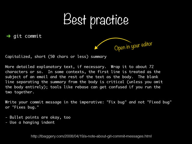 ➜ git commit
Capitalized, short (50 chars or less) summary
!
More detailed explanatory text, if necessary. Wrap it to about 72
characters or so. In some contexts, the first line is treated as the
subject of an email and the rest of the text as the body. The blank
line separating the summary from the body is critical (unless you omit
the body entirely); tools like rebase can get confused if you run the
two together.
!
Write your commit message in the imperative: "Fix bug" and not "Fixed bug"
or "Fixes bug."
!
- Bullet points are okay, too
- Use a hanging indent
Best practice
Open in your editor
http://tbaggery.com/2008/04/19/a-note-about-git-commit-messages.html
