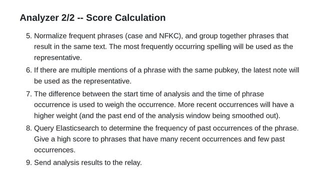 Analyzer 2/2 -- Score Calculation
5. Normalize frequent phrases (case and NFKC), and group together phrases that
result in the same text. The most frequently occurring spelling will be used as the
representative.
6. If there are multiple mentions of a phrase with the same pubkey, the latest note will
be used as the representative.
7. The difference between the start time of analysis and the time of phrase
occurrence is used to weigh the occurrence. More recent occurrences will have a
higher weight (and the past end of the analysis window being smoothed out).
8. Query Elasticsearch to determine the frequency of past occurrences of the phrase.
Give a high score to phrases that have many recent occurrences and few past
occurrences.
9. Send analysis results to the relay.
