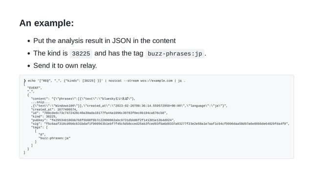An example:
Put the analysis result in JSON in the content
The kind is 38225 and has the tag buzz-phrases:jp .
Send it to own relay.
❯ echo '["REQ", "_", {"kinds": [38225] }]' | nostcat --stream wss://example.com | jq .
[
"EVENT",
"_",
{
"content": "{\"phrases\":[{\"text\":\"bluesky
といえば\"},
...snip...
,{\"text\":\"Windows100\"}],\"created_at\":\"2023-02-26T08:36:14.559572950+00:00\",\"language\":\"ja\"}",
"created_at": 1677400574,
"id": "789cdedc73c7472428c40a39ada18177fa44a1996c30783f0ec0b194ca676cb8",
"kind": 38225,
"pubkey": "fe295340106bb7b8f5b08f8b7c22000862abc9731dbb86f2f141301e13b4d024",
"sig": "f5c6aaf310cd0b6c631bdaf1f909563b1ebf7f45c5db8cced25ab3fced93fba6d8337a03277f23e2e58a1e7aaf1c94cf9996daa58d97a6e80bbde64829fda4f9",
"tags": [
[
"d",
"buzz-phrases:ja"
]
]
}
]
