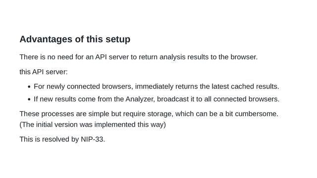 Advantages of this setup
There is no need for an API server to return analysis results to the browser.
this API server:
For newly connected browsers, immediately returns the latest cached results.
If new results come from the Analyzer, broadcast it to all connected browsers.
These processes are simple but require storage, which can be a bit cumbersome.
(The initial version was implemented this way)
This is resolved by NIP-33.
