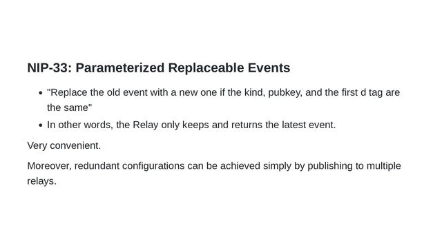 NIP-33: Parameterized Replaceable Events
"Replace the old event with a new one if the kind, pubkey, and the first d tag are
the same"
In other words, the Relay only keeps and returns the latest event.
Very convenient.
Moreover, redundant configurations can be achieved simply by publishing to multiple
relays.
