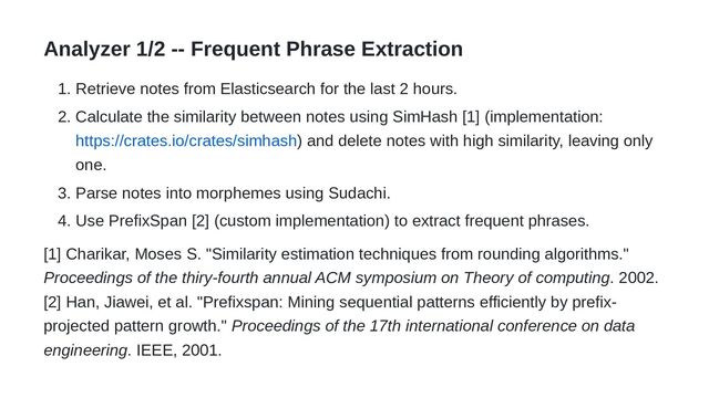 Analyzer 1/2 -- Frequent Phrase Extraction
1. Retrieve notes from Elasticsearch for the last 2 hours.
2. Calculate the similarity between notes using SimHash [1] (implementation:
https://crates.io/crates/simhash) and delete notes with high similarity, leaving only
one.
3. Parse notes into morphemes using Sudachi.
4. Use PrefixSpan [2] (custom implementation) to extract frequent phrases.
[1] Charikar, Moses S. "Similarity estimation techniques from rounding algorithms."
Proceedings of the thiry-fourth annual ACM symposium on Theory of computing. 2002.
[2] Han, Jiawei, et al. "Prefixspan: Mining sequential patterns efficiently by prefix-
projected pattern growth." Proceedings of the 17th international conference on data
engineering. IEEE, 2001.
