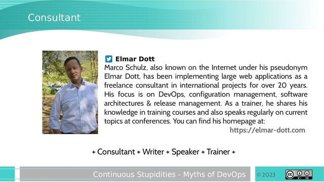 © 2023
Continuous Stupidities - Myths of DevOps
Consultant
+ Consultant + Writer + Speaker + Trainer +
Elmar Dott
Marco Schulz, also known on the Internet under his pseudonym
Elmar Dott, has been implementing large web applications as a
freelance consultant in international projects for over 20 years.
His focus is on DevOps, configuration management, software
architectures & release management. As a trainer, he shares his
knowledge in training courses and also speaks regularly on current
topics at conferences. You can find his homepage at:
https://elmar-dott.com
