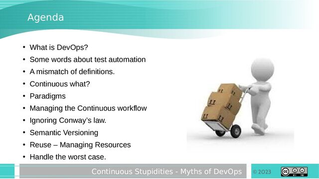 © 2023
Continuous Stupidities - Myths of DevOps
Agenda
●
What is DevOps?
●
Some words about test automation
●
A mismatch of definitions.
●
Continuous what?
●
Paradigms
●
Managing the Continuous workflow
●
Ignoring Conway’s law.
●
Semantic Versioning
●
Reuse – Managing Resources
●
Handle the worst case.
