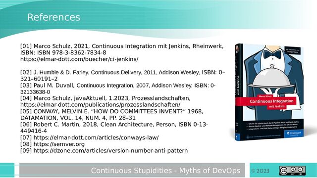 © 2023
Continuous Stupidities - Myths of DevOps
References
[01] Marco Schulz, 2021, Continuous Integration mit Jenkins, Rheinwerk,
ISBN: ISBN 978-3-8362-7834-8
https://elmar-dott.com/buecher/ci-jenkins/
[02] J. Humble & D. Farley, Continuous Delivery, 2011, Addison Wesley, ISBN: 0–
321–60191–2
[03] Paul M. Duvall, Continuous Integration, 2007, Addison Wesley, ISBN: 0-
32133638-0
[04] Marco Schulz, javaAktuell, 1.2023, Prozesslandschaften,
https://elmar-dott.com/publications/prozesslandschaften/
[05] CONWAY, MELVIN E. “HOW DO COMMITTEES INVENT?” 1968,
DATAMATION, VOL. 14, NUM. 4, PP. 28–31
[06] Robert C. Martin, 2018, Clean Architecture, Person, ISBN 0-13-
449416-4
[07] https://elmar-dott.com/articles/conways-law/
[08] https://semver.org
[09] https://dzone.com/articles/version-number-anti-pattern
