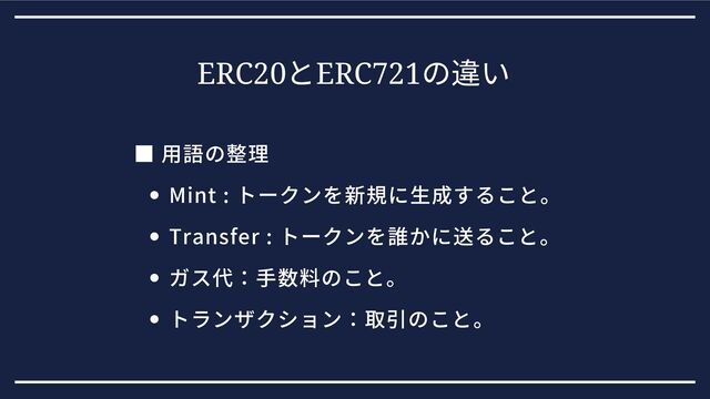 ERC20
とERC721
の違い
Mint : トークンを新規に生成すること。
Transfer : トークンを誰かに送ること。
ガス代：手数料のこと。
トランザクション：取引のこと。
■ 用語の整理
