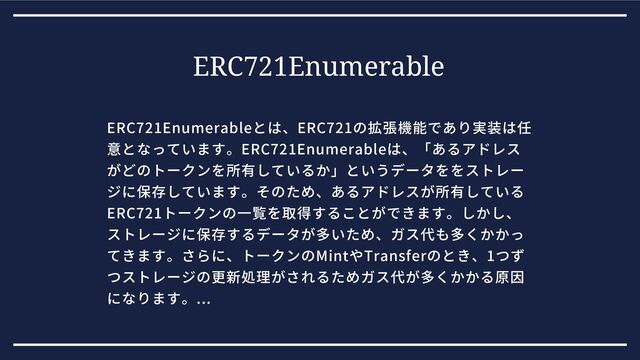 ERC721Enumerable
ERC721Enumerableとは、ERC721の拡張機能であり実装は任
意となっています。ERC721Enumerableは、「あるアドレス
がどのトークンを所有しているか」というデータををストレー
ジに保存しています。そのため、あるアドレスが所有している
ERC721トークンの一覧を取得することができます。しかし、
ストレージに保存するデータが多いため、ガス代も多くかかっ
てきます。さらに、トークンのMintやTransferのとき、1つず
つストレージの更新処理がされるためガス代が多くかかる原因
になります。...
