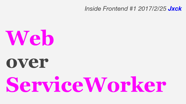 Web
over
ServiceWorker
Inside Frontend #1 2017/2/25 Jxck
