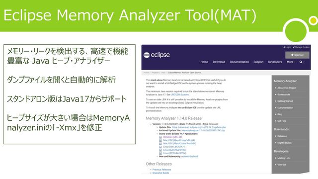 Eclipse Memory Analyzer Tool(MAT)
メモリー・リークを検出する、⾼速で機能
豊富な Java ヒープ・アナライザー
ダンプファイルを開くと⾃動的に解析
スタンドアロン版はJava17からサポート
ヒープサイズが⼤きい場合はMemoryA
nalyzer.iniの「-Xmx」を修正
