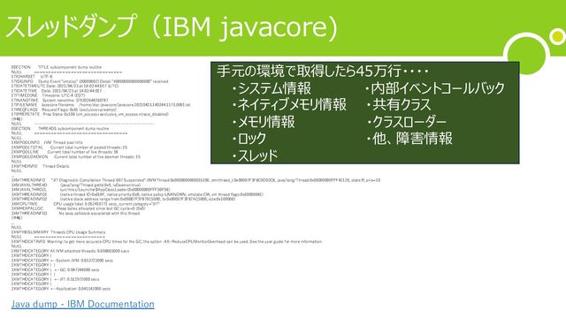 スレッドダンプ（IBM javacore)
0SECTION TITLE subcomponent dump routine
NULL ===============================
1TICHARSET UTF-8
1TISIGINFO Dump Event "vmstop" (00000002) Detail "#0000000000000000" received
1TIDATETIMEUTC Date: 2021/04/23 at 18:02:44:017 (UTC)
1TIDATETIME Date: 2021/04/23 at 14:02:44:017
1TITIMEZONE Timezone: UTC-4 (EDT)
1TINANOTIME System nanotime: 379202644260787
1TIFILENAME Javacore filename: /home/doc-javacore/javacore.20210423.140244.1175.0001.txt
1TIREQFLAGS Request Flags: 0x81 (exclusive+preempt)
1TIPREPSTATE Prep State: 0x106 (vm_access+exclusive_vm_access+trace_disabled)
(中略）
NULL ------------------------------------------------------------------------
0SECTION THREADS subcomponent dump routine
NULL =================================
NULL
1XMPOOLINFO JVM Thread pool info:
2XMPOOLTOTAL Current total number of pooled threads: 19
2XMPOOLLIVE Current total number of live threads: 18
2XMPOOLDAEMON Current total number of live daemon threads: 15
NULL
1XMTHDINFO Thread Details
NULL
...
3XMTHREADINFO "JIT Diagnostic Compilation Thread-007 Suspended" J9VMThread:0x0000000000035200, omrthread_t:0x00007F3F8C0D02C8, java/lang/Thread:0x00000000FFF42120, state:R, prio=10
3XMJAVALTHREAD (java/lang/Thread getId:0x9, isDaemon:true)
3XMJAVALTHRCCL sun/misc/Launcher$AppClassLoader(0x00000000FFF3BF98)
3XMTHREADINFO1 (native thread ID:0x618F, native priority:0xB, native policy:UNKNOWN, vmstate:CW, vm thread flags:0x00000081)
3XMTHREADINFO2 (native stack address range from:0x00007F3F879C5000, to:0x00007F3F87AC5000, size:0x100000)
3XMCPUTIME CPU usage total: 0.052410771 secs, current category="JIT"
3XMHEAPALLOC Heap bytes allocated since last GC cycle=0 (0x0)
3XMTHREADINFO3 No Java callstack associated with this thread
(中略）
...
NULL
1XMTHDSUMMARY Threads CPU Usage Summary
NULL =========================
1XMTHDCATINFO Warning: to get more accurate CPU times for the GC, the option -XX:-ReduceCPUMonitorOverhead can be used. See the user guide for more information.
NULL
1XMTHDCATEGORY All JVM attached threads: 0.698865000 secs
1XMTHDCATEGORY |
2XMTHDCATEGORY +--System-JVM: 0.653723000 secs
2XMTHDCATEGORY | |
3XMTHDCATEGORY | +--GC: 0.047248000 secs
2XMTHDCATEGORY | |
3XMTHDCATEGORY | +--JIT: 0.512971000 secs
1XMTHDCATEGORY |
2XMTHDCATEGORY +--Application: 0.045142000 secs
⼿元の環境で取得したら45万⾏・・・・
・システム情報 ・内部イベントコールバック
・ネイティブメモリ情報 ・共有クラス
・メモリ情報 ・クラスローダー
・ロック ・他、障害情報
・スレッド
Java dump - IBM Documentation
