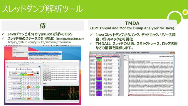 スレッドダンプ解析ツール
TMDA
(IBM Thread and Monitor Dump Analyzer for Java)
侍
ü Javaチャンピオン(@yusuke)⽒作のOSS
ü スレッド毎のステータスを可視化（他tailなど機能複数あり）
ü Javaスレッドダンプからハング、デッドロック、リソース競
合、ボトルネックを可視化
ü TMDAは、スレッドの状態、スタックトレース、ロック状態
などの情報を提供します。
https://github.com/yusuke/samurai/tree/main
