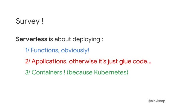 @alexismp
Survey !
Serverless is about deploying :
1/ Functions, obviously!
2/ Applications, otherwise it’s just glue code...
3/ Containers ! (because Kubernetes)
