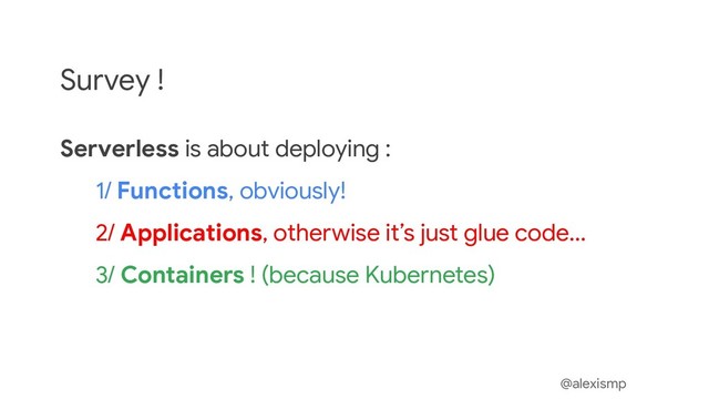 @alexismp
Survey !
Serverless is about deploying :
1/ Functions, obviously!
2/ Applications, otherwise it’s just glue code...
3/ Containers ! (because Kubernetes)
