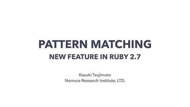 PATTERN MATCHING
NEW FEATURE IN RUBY 2.7
Kazuki Tsujimoto
Nomura Research Institute, LTD.
