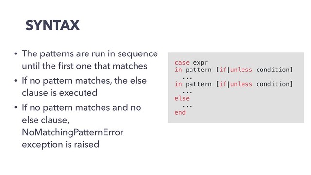 SYNTAX
• The patterns are run in sequence
until the ﬁrst one that matches
• If no pattern matches, the else
clause is executed
• If no pattern matches and no
else clause,
NoMatchingPatternError
exception is raised
case expr
in pattern [if|unless condition]
...
in pattern [if|unless condition]
...
else
...
end
