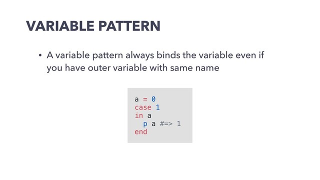 VARIABLE PATTERN
• A variable pattern always binds the variable even if
you have outer variable with same name
a = 0
case 1
in a
p a #=> 1
end
