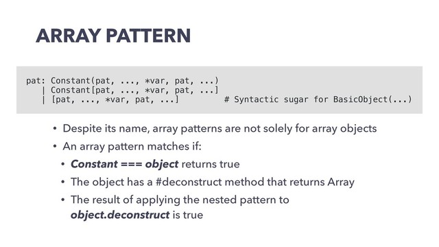 ARRAY PATTERN
• Despite its name, array patterns are not solely for array objects
• An array pattern matches if:
• Constant === object returns true
• The object has a #deconstruct method that returns Array
• The result of applying the nested pattern to
object.deconstruct is true
pat: Constant(pat, ..., *var, pat, ...)
| Constant[pat, ..., *var, pat, ...]
| [pat, ..., *var, pat, ...] # Syntactic sugar for BasicObject(...)
