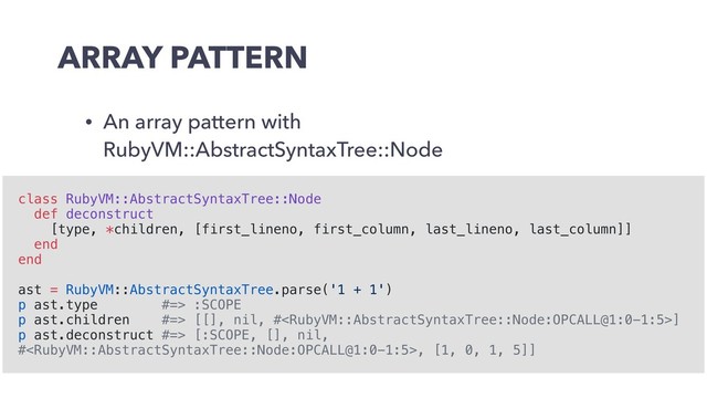 ARRAY PATTERN
• An array pattern with
RubyVM::AbstractSyntaxTree::Node
class RubyVM::AbstractSyntaxTree::Node
def deconstruct
[type, *children, [first_lineno, first_column, last_lineno, last_column]]
end
end
ast = RubyVM::AbstractSyntaxTree.parse('1 + 1')
p ast.type #=> :SCOPE
p ast.children #=> [[], nil, #]
p ast.deconstruct #=> [:SCOPE, [], nil,
#, [1, 0, 1, 5]]
