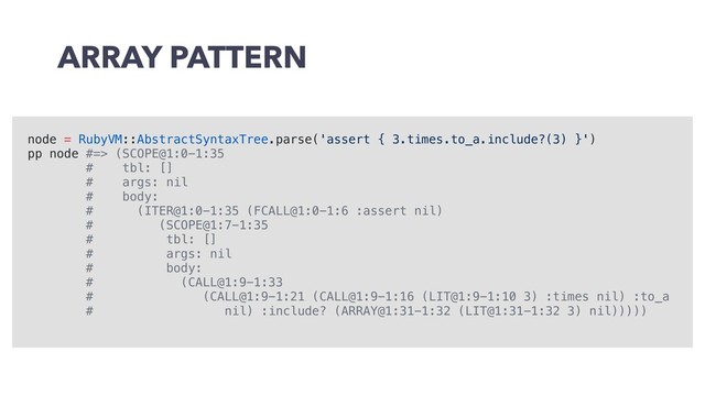 ARRAY PATTERN
node = RubyVM::AbstractSyntaxTree.parse('assert { 3.times.to_a.include?(3) }')
pp node #=> (SCOPE@1:0-1:35
# tbl: []
# args: nil
# body:
# (ITER@1:0-1:35 (FCALL@1:0-1:6 :assert nil)
# (SCOPE@1:7-1:35
# tbl: []
# args: nil
# body:
# (CALL@1:9-1:33
# (CALL@1:9-1:21 (CALL@1:9-1:16 (LIT@1:9-1:10 3) :times nil) :to_a
# nil) :include? (ARRAY@1:31-1:32 (LIT@1:31-1:32 3) nil)))))
