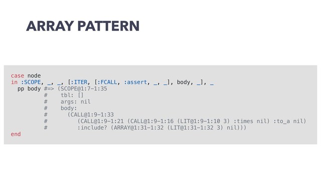 ARRAY PATTERN
case node
in :SCOPE, _, _, [:ITER, [:FCALL, :assert, _, _], body, _], _
pp body #=> (SCOPE@1:7-1:35
# tbl: []
# args: nil
# body:
# (CALL@1:9-1:33
# (CALL@1:9-1:21 (CALL@1:9-1:16 (LIT@1:9-1:10 3) :times nil) :to_a nil)
# :include? (ARRAY@1:31-1:32 (LIT@1:31-1:32 3) nil)))
end
