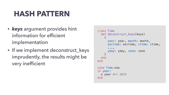 HASH PATTERN
• keys argument provides hint
information for efﬁcient
implementation
• If we implement deconstruct_keys
imprudently, the results might be
very inefﬁcient
class Time
def deconstruct_keys(keys)
{
year: year, month: month,
asctime: asctime, ctime: ctime,
...,
yday: yday, zone: zone
}
end
end
case Time.now
in year:
p year #=> 2019
end
