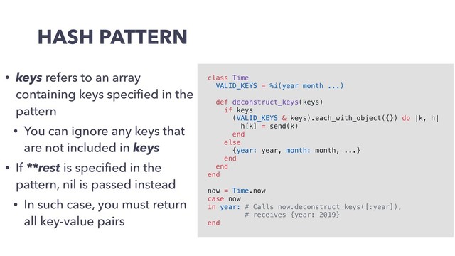 HASH PATTERN
• keys refers to an array
containing keys speciﬁed in the
pattern
• You can ignore any keys that
are not included in keys
• If **rest is speciﬁed in the
pattern, nil is passed instead
• In such case, you must return
all key-value pairs
class Time
VALID_KEYS = %i(year month ...)
def deconstruct_keys(keys)
if keys
(VALID_KEYS & keys).each_with_object({}) do |k, h|
h[k] = send(k)
end
else
{year: year, month: month, ...}
end
end
end
now = Time.now
case now
in year: # Calls now.deconstruct_keys([:year]),
# receives {year: 2019}
end

