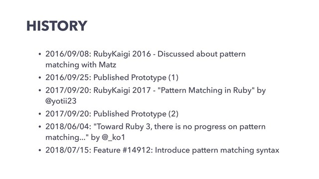 HISTORY
• 2016/09/08: RubyKaigi 2016 - Discussed about pattern
matching with Matz
• 2016/09/25: Published Prototype (1)
• 2017/09/20: RubyKaigi 2017 - "Pattern Matching in Ruby" by
@yotii23
• 2017/09/20: Published Prototype (2)
• 2018/06/04: "Toward Ruby 3, there is no progress on pattern
matching..." by @_ko1
• 2018/07/15: Feature #14912: Introduce pattern matching syntax
