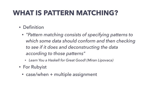 WHAT IS PATTERN MATCHING?
• Deﬁnition
• "Pattern matching consists of specifying patterns to
which some data should conform and then checking
to see if it does and deconstructing the data
according to those patterns"
• Learn You a Haskell for Great Good! (Miran Lipovaca)
• For Rubyist
• case/when + multiple assignment
