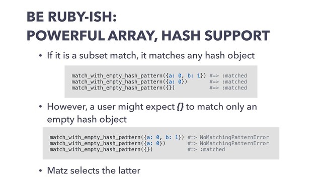 BE RUBY-ISH:
POWERFUL ARRAY, HASH SUPPORT
• If it is a subset match, it matches any hash object
match_with_empty_hash_pattern({a: 0, b: 1}) #=> :matched
match_with_empty_hash_pattern({a: 0}) #=> :matched
match_with_empty_hash_pattern({}) #=> :matched
match_with_empty_hash_pattern({a: 0, b: 1}) #=> NoMatchingPatternError
match_with_empty_hash_pattern({a: 0}) #=> NoMatchingPatternError
match_with_empty_hash_pattern({}) #=> :matched
• However, a user might expect {} to match only an
empty hash object
• Matz selects the latter
