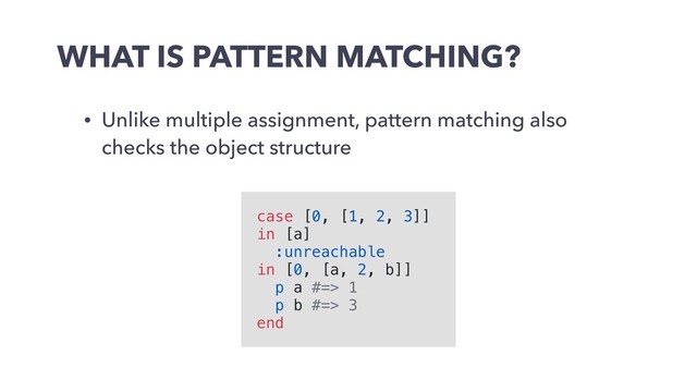 WHAT IS PATTERN MATCHING?
• Unlike multiple assignment, pattern matching also
checks the object structure
case [0, [1, 2, 3]]
in [a]
:unreachable
in [0, [a, 2, b]]
p a #=> 1
p b #=> 3
end
