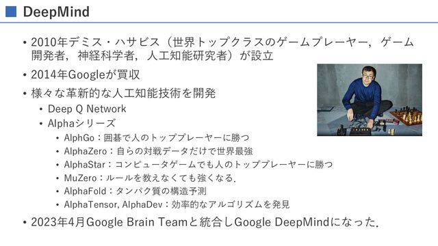 DeepMind
• 2010年デミス・ハサビス（世界トップクラスのゲームプレーヤー，ゲーム
開発者，神経科学者，⼈⼯知能研究者）が設⽴
• 2014年Googleが買収
• 様々な⾰新的な⼈⼯知能技術を開発
• Deep Q Network
• Alphaシリーズ
• AlphGo：囲碁で⼈のトッププレーヤーに勝つ
• AlphaZero：⾃らの対戦データだけで世界最強
• AlphaStar：コンピュータゲームでも⼈のトッププレーヤーに勝つ
• MuZero：ルールを教えなくても強くなる．
• AlphaFold：タンパク質の構造予測
• AlphaTensor, AlphaDev：効率的なアルゴリズムを発⾒
• 2023年4⽉Google Brain Teamと統合しGoogle DeepMindになった．
