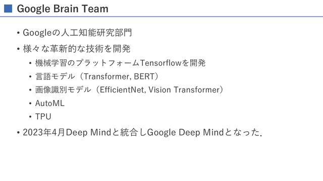 Google Brain Team
• Googleの⼈⼯知能研究部⾨
• 様々な⾰新的な技術を開発
• 機械学習のプラットフォームTensorflowを開発
• ⾔語モデル（Transformer, BERT）
• 画像識別モデル（EfficientNet, Vision Transformer）
• AutoML
• TPU
• 2023年4⽉Deep Mindと統合しGoogle Deep Mindとなった．
