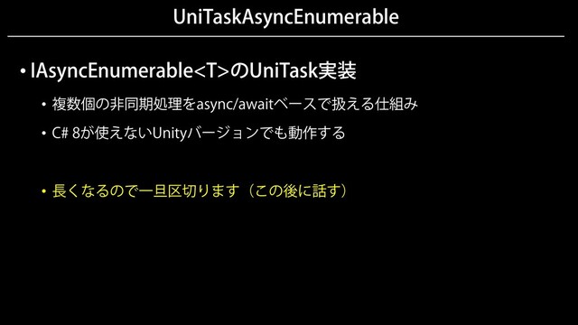 UniTaskAsyncEnumerable
• IAsyncEnumerableのUniTask実装
• 複数個の非同期処理をasync/awaitベースで扱える仕組み
• C# 8が使えないUnityバージョンでも動作する
• 長くなるので一旦区切ります（この後に話す）
