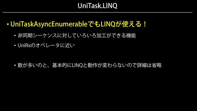 UniTask.LINQ
• UniTaskAsyncEnumerableでもLINQが使える！
• 非同期シーケンスに対していろいろ加工ができる機能
• UniRxのオペレータに近い
• 数が多いのと、基本的にLINQと動作が変わらないので詳細は省略
