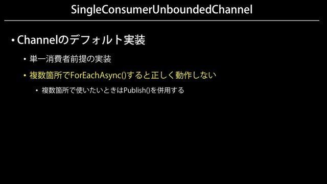 SingleConsumerUnboundedChannel
• Channelのデフォルト実装
• 単一消費者前提の実装
• 複数箇所でForEachAsync()すると正しく動作しない
• 複数箇所で使いたいときはPublish()を併用する
