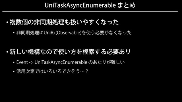 UniTaskAsyncEnumerable まとめ
• 複数個の非同期処理も扱いやすくなった
• 非同期処理にUniRx(Observable)を使う必要がなくなった
• 新しい機構なので使い方を模索する必要あり
• Event -> UniTaskAsyncEnumerable のあたりが難しい
• 活用次第ではいろいろできそう…？
