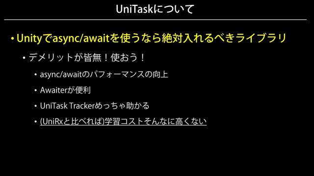 UniTaskについて
• Unityでasync/awaitを使うなら絶対入れるべきライブラリ
• デメリットが皆無！使おう！
• async/awaitのパフォーマンスの向上
• Awaiterが便利
• UniTask Trackerめっちゃ助かる
• (UniRxと比べれば)学習コストそんなに高くない
