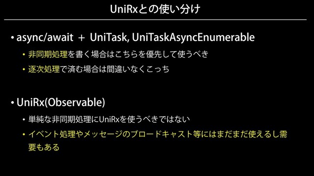 UniRxとの使い分け
• async/await + UniTask, UniTaskAsyncEnumerable
• 非同期処理を書く場合はこちらを優先して使うべき
• 逐次処理で済む場合は間違いなくこっち
• UniRx(Observable)
• 単純な非同期処理にUniRxを使うべきではない
• イベント処理やメッセージのブロードキャスト等にはまだまだ使えるし需
要もある
