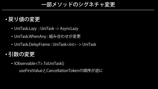 一部メソッドのシグネチャ変更
• 戻り値の変更
• UniTask.Lazy : UniTask -> AsyncLazy
• UniTask.WhenAny : 組み合わせが変更
• UniTask.DelayFrame : UniTask -> UniTask
• 引数の変更
• IObservable.ToUniTask()
useFirstValueとCancellationTokenの順序が逆に
