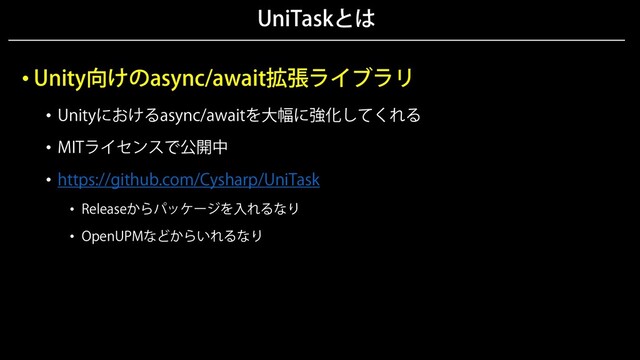 UniTaskとは
• Unity向けのasync/await拡張ライブラリ
• Unityにおけるasync/awaitを大幅に強化してくれる
• MITライセンスで公開中
• https://github.com/Cysharp/UniTask
• Releaseからパッケージを入れるなり
• OpenUPMなどからいれるなり
