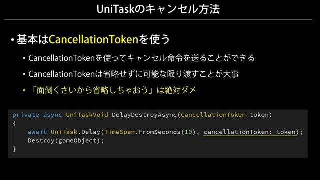 UniTaskのキャンセル方法
• 基本はCancellationTokenを使う
• CancellationTokenを使ってキャンセル命令を送ることができる
• CancellationTokenは省略せずに可能な限り渡すことが大事
• 「面倒くさいから省略しちゃおう」は絶対ダメ

