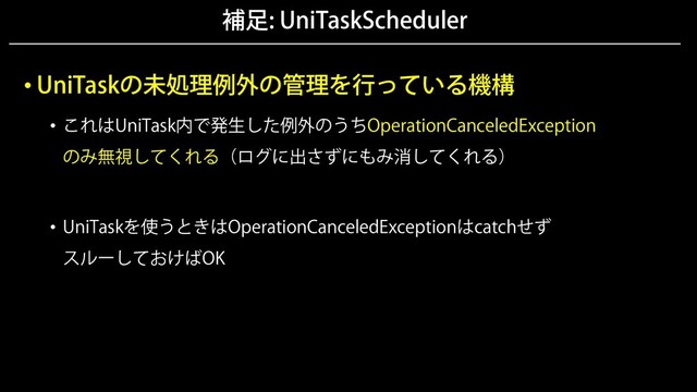 補足: UniTaskScheduler
• UniTaskの未処理例外の管理を行っている機構
• これはUniTask内で発生した例外のうちOperationCanceledException
のみ無視してくれる（ログに出さずにもみ消してくれる）
• UniTaskを使うときはOperationCanceledExceptionはcatchせず
スルーしておけばOK
