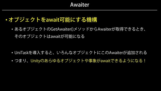Awaiter
• オブジェクトをawait可能にする機構
• あるオブジェクトのGetAwaiter()メソッドからAwaiterが取得できるとき、
そのオブジェクトはawaitが可能になる
• UniTaskを導入すると、いろんなオブジェクトにこのAwaiterが追加される
• つまり、Unityのあらゆるオブジェクトや事象がawaitできるようになる！
