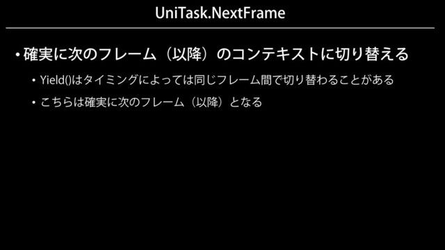 UniTask.NextFrame
• 確実に次のフレーム（以降）のコンテキストに切り替える
• Yield()はタイミングによっては同じフレーム間で切り替わることがある
• こちらは確実に次のフレーム（以降）となる
