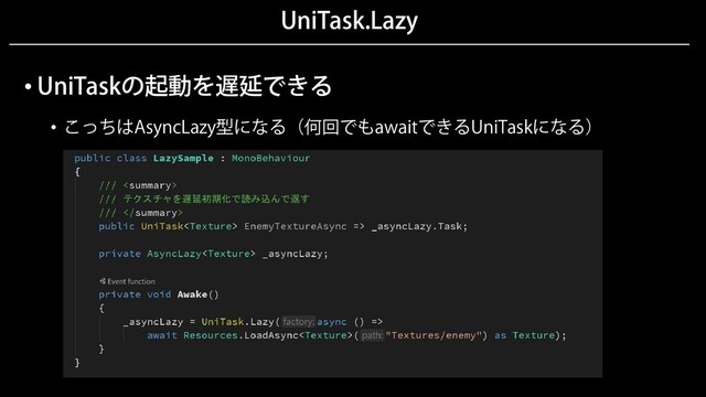 UniTask.Lazy
• UniTaskの起動を遅延できる
• こっちはAsyncLazy型になる（何回でもawaitできるUniTaskになる）
