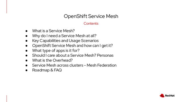 OpenShift Service Mesh
Contents
● What is a Service Mesh?
● Why do I need a Service Mesh at all?
● Key Capabilities and Usage Scenarios
● OpenShift Service Mesh and how can I get it?
● What type of apps is it for?
● Should I care about a Service Mesh? Personas
● What is the Overhead?
● Service Mesh across clusters - Mesh Federation
● Roadmap & FAQ
