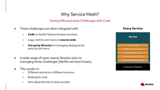 Why Service Mesh?
Solving Microservices Challenges with Code
● These challenges are often mitigated with:
○ Code to handle failures between services.
○ Logs, metrics and traces in source code.
○ 3rd party libraries for managing deployments,
security and more.
● A wide range of open source libraries exist to
managing these challenges (Netflix are best known)
● This results in:
○ Different solutions in different services.
○ Boilerplate code.
○ New dependencies to keep up date.
Every Service
Service
...and more boilerplate code.
Traffic Management Code
Failure Handling Code
Metrics & Tracing Code
Security Code
Container Platform

