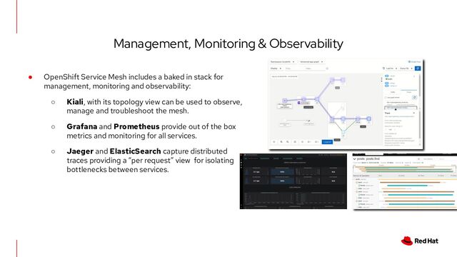 Management, Monitoring & Observability
● OpenShift Service Mesh includes a baked in stack for
management, monitoring and observability:
○ Kiali, with its topology view can be used to observe,
manage and troubleshoot the mesh.
○ Grafana and Prometheus provide out of the box
metrics and monitoring for all services.
○ Jaeger and ElasticSearch capture distributed
traces providing a “per request” view for isolating
bottlenecks between services.
