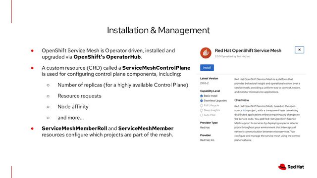 Installation & Management
● OpenShift Service Mesh is Operator driven, installed and
upgraded via OpenShift’s OperatorHub.
● A custom resource (CRD) called a ServiceMeshControlPlane
is used for configuring control plane components, including:
○ Number of replicas (for a highly available Control Plane)
○ Resource requests
○ Node affinity
○ and more...
● ServiceMeshMemberRoll and ServiceMeshMember
resources configure which projects are part of the mesh.
